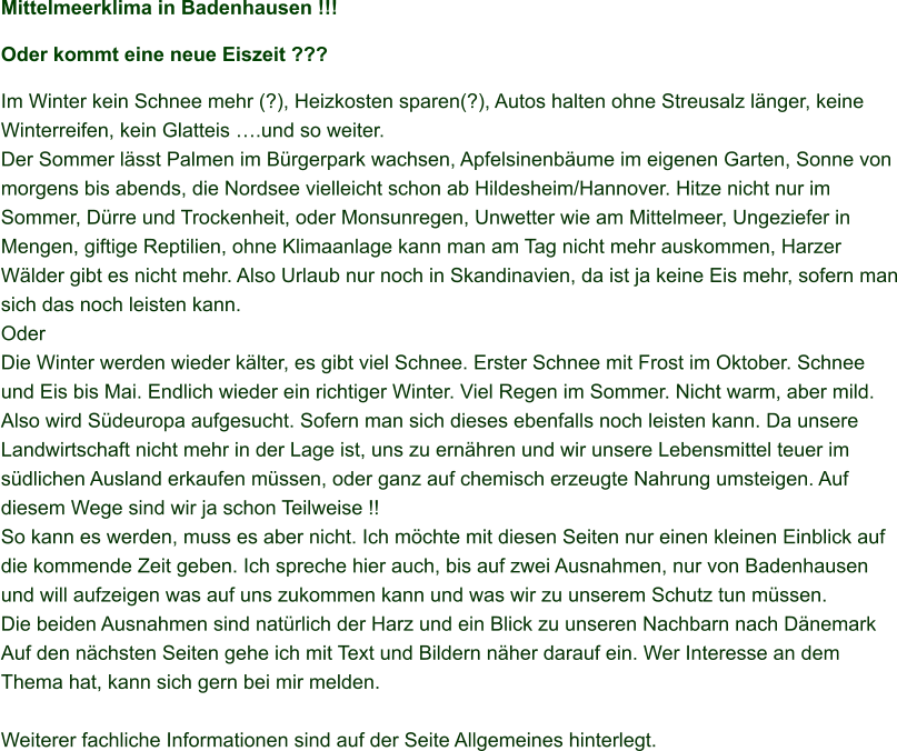 Mittelmeerklima in Badenhausen !!! Oder kommt eine neue Eiszeit ??? Im Winter kein Schnee mehr (?), Heizkosten sparen(?), Autos halten ohne Streusalz länger, keine Winterreifen, kein Glatteis ….und so weiter.  Der Sommer lässt Palmen im Bürgerpark wachsen, Apfelsinenbäume im eigenen Garten, Sonne von morgens bis abends, die Nordsee vielleicht schon ab Hildesheim/Hannover. Hitze nicht nur im Sommer, Dürre und Trockenheit, oder Monsunregen, Unwetter wie am Mittelmeer, Ungeziefer in Mengen, giftige Reptilien, ohne Klimaanlage kann man am Tag nicht mehr auskommen, Harzer Wälder gibt es nicht mehr. Also Urlaub nur noch in Skandinavien, da ist ja keine Eis mehr, sofern man sich das noch leisten kann.  Oder Die Winter werden wieder kälter, es gibt viel Schnee. Erster Schnee mit Frost im Oktober. Schnee und Eis bis Mai. Endlich wieder ein richtiger Winter. Viel Regen im Sommer. Nicht warm, aber mild. Also wird Südeuropa aufgesucht. Sofern man sich dieses ebenfalls noch leisten kann. Da unsere Landwirtschaft nicht mehr in der Lage ist, uns zu ernähren und wir unsere Lebensmittel teuer im südlichen Ausland erkaufen müssen, oder ganz auf chemisch erzeugte Nahrung umsteigen. Auf diesem Wege sind wir ja schon Teilweise !! So kann es werden, muss es aber nicht. Ich möchte mit diesen Seiten nur einen kleinen Einblick auf die kommende Zeit geben. Ich spreche hier auch, bis auf zwei Ausnahmen, nur von Badenhausen und will aufzeigen was auf uns zukommen kann und was wir zu unserem Schutz tun müssen.  Die beiden Ausnahmen sind natürlich der Harz und ein Blick zu unseren Nachbarn nach Dänemark  Auf den nächsten Seiten gehe ich mit Text und Bildern näher darauf ein. Wer Interesse an dem Thema hat, kann sich gern bei mir melden.  Weiterer fachliche Informationen sind auf der Seite Allgemeines hinterlegt.